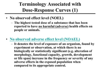 Terminology Associated with
Dose-Response Curves (1)
• No observed effect level (NOEL)
– The highest tested dose of a substance that has been
reported to have no harmful (adverse) health effects on
people or animals.
• No observed adverse effect level (NOAEL)
– It denotes the level of exposure of an organism, found by
experiment or observation, at which there is no
biologically or statistically significant (e.g. alteration of
morphology, functional capacity, growth, development
or life span) increase in the frequency or severity of any
adverse effects in the exposed population when
compared to its appropriate control.
 