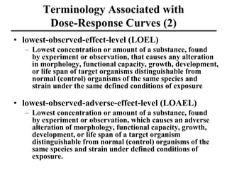 Terminology Associated with
Dose-Response Curves (2)
• lowest-observed-effect-level (LOEL)
– Lowest concentration or amount of a substance, found
by experiment or observation, that causes any alteration
in morphology, functional capacity, growth, development,
or life span of target organisms distinguishable from
normal (control) organisms of the same species and
strain under the same defined conditions of exposure
• lowest-observed-adverse-effect-level (LOAEL)
– Lowest concentration or amount of a substance, found
by experiment or observation, which causes an adverse
alteration of morphology, functional capacity, growth,
development, or life span of a target organism
distinguishable from normal (control) organisms of the
same species and strain under defined conditions of
exposure.
 