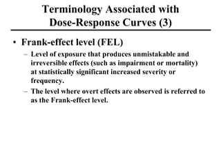 Terminology Associated with
Dose-Response Curves (3)
• Frank-effect level (FEL)
– Level of exposure that produces unmistakable and
irreversible effects (such as impairment or mortality)
at statistically significant increased severity or
frequency.
– The level where overt effects are observed is referred to
as the Frank-effect level.
 