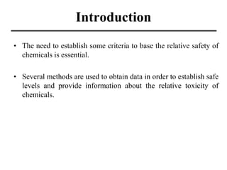 Introduction
• The need to establish some criteria to base the relative safety of
chemicals is essential.
• Several methods are used to obtain data in order to establish safe
levels and provide information about the relative toxicity of
chemicals.
 