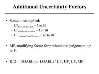 Additional Uncertainty Factors
• Sometimes applied:
– UFLOAEL-NOAEL = 3 or 10
– UFsubchronic-chronic = 3 or 10
– UF database insufficiences = up to 10
• MF, modifying factor for professional judgement: up
to 10
• RfD = NOAEL (or LOAEL) / UF1 UF2 UF3 MF
 