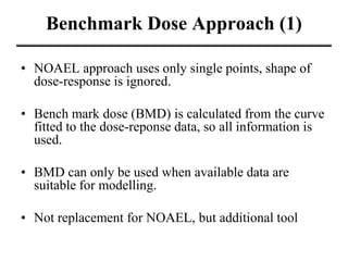 Benchmark Dose Approach (1)
• NOAEL approach uses only single points, shape of
dose-response is ignored.
• Bench mark dose (BMD) is calculated from the curve
fitted to the dose-reponse data, so all information is
used.
• BMD can only be used when available data are
suitable for modelling.
• Not replacement for NOAEL, but additional tool
 