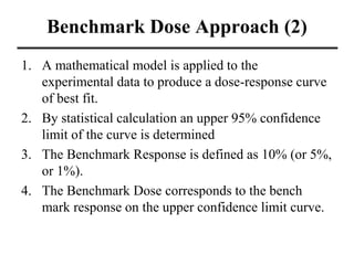 Benchmark Dose Approach (2)
1. A mathematical model is applied to the
experimental data to produce a dose-response curve
of best fit.
2. By statistical calculation an upper 95% confidence
limit of the curve is determined
3. The Benchmark Response is defined as 10% (or 5%,
or 1%).
4. The Benchmark Dose corresponds to the bench
mark response on the upper confidence limit curve.
 