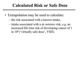 Calculated Risk or Safe Dose
• Extrapolation may be used to calculate:
– the risk associated with a known intake.
– intake associated with a de minimis risk, e.g. an
increased life time risk of developing cancer of 1
in 106 (‘virtually safe dose’, VSD).
 