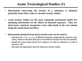 Acute Toxicological Studies (1)
• Information concerning the toxicity of a substance is obtained
primarily from either acute or chronic toxicity studies.
• Acute toxicity studies are the most commonly performed studies for
obtaining information on the effects of chemical exposure. They are
short-term, relatively inexpensive tests with death of the test animal
being the useful observed effect.
• Information obtained from acute toxicity tests can be used to
– determine the relative toxicity of different chemicals comparing the respective LD50
values, which are the doses that prove to be lethal for 50 percent of the test animals;
– identify the target organs (heart, liver, kidneys, etc.) that are affected as a result of
exposure; and
– determine the appropriate doses for long term, chronic studies.
 