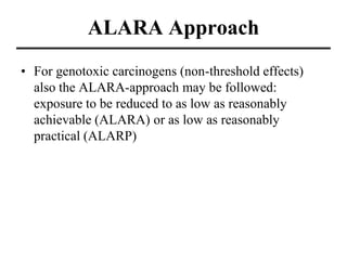 ALARA Approach
• For genotoxic carcinogens (non-threshold effects)
also the ALARA-approach may be followed:
exposure to be reduced to as low as reasonably
achievable (ALARA) or as low as reasonably
practical (ALARP)
 