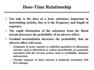 Dose-Time Relationship
• Not only is the dose of a toxic substance important in
determining toxicity, but so is the frequency and length of
exposure.
• The rapid elimination of the substance from the blood
stream decreases the probability of an adverse effect.
• Gradual accumulation increases the probability that an
adverse effect will occur.
– Symptoms of acute exposure to sublethal quantities of chlorinated
solvents, such as chloroform or carbon tetrachloride, are primarily
associated with the nervous system, such as excitability, dizziness
and narcosis.
– Chronic exposure to these solvents is primarily associated with
liver damage.
 