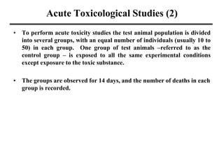 Acute Toxicological Studies (2)
• To perform acute toxicity studies the test animal population is divided
into several groups, with an equal number of individuals (usually 10 to
50) in each group. One group of test animals –referred to as the
control group – is exposed to all the same experimental conditions
except exposure to the toxic substance.
• The groups are observed for 14 days, and the number of deaths in each
group is recorded.
 