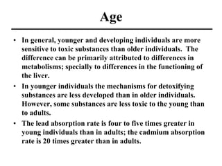 Age
• In general, younger and developing individuals are more
sensitive to toxic substances than older individuals. The
difference can be primarily attributed to differences in
metabolisms; specially to differences in the functioning of
the liver.
• In younger individuals the mechanisms for detoxifying
substances are less developed than in older individuals.
However, some substances are less toxic to the young than
to adults.
• The lead absorption rate is four to five times greater in
young individuals than in adults; the cadmium absorption
rate is 20 times greater than in adults.
 