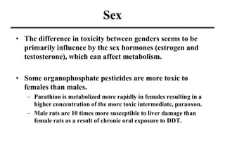 Sex
• The difference in toxicity between genders seems to be
primarily influence by the sex hormones (estrogen and
testosterone), which can affect metabolism.
• Some organophosphate pesticides are more toxic to
females than males.
– Parathion is metabolized more rapidly in females resulting in a
higher concentration of the more toxic intermediate, paraoxon.
– Male rats are 10 times more susceptible to liver damage than
female rats as a result of chronic oral exposure to DDT.
 