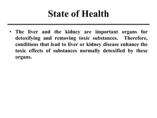 State of Health
• The liver and the kidney are important organs for
detoxifying and removing toxic substances. Therefore,
conditions that lead to liver or kidney disease enhance the
toxic effects of substances normally detoxified by these
organs.
 