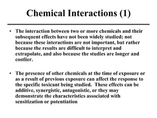 Chemical Interactions (1)
• The interaction between two or more chemicals and their
subsequent effects have not been widely studied; not
because these interactions are not important, but rather
because the results are difficult to interpret and
extrapolate, and also because the studies are longer and
costlier.
• The presence of other chemicals at the time of exposure or
as a result of previous exposure can affect the response to
the specific toxicant being studied. These effects can be
additive, synergistic, antagonistic, or they may
demonstrate the characteristics associated with
sensitization or potentiation
 