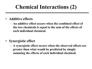 Chemical Interactions (2)
• Additive effects
– An additive effect occurs when the combined effect of
the two chemicals is equal to the sum of the effects of
each individual chemical.
• Synergistic effect
– A synergistic effect occurs when the observed effects are
greater than what would be predicted by simply
summing the effects of each individual chemical.
 