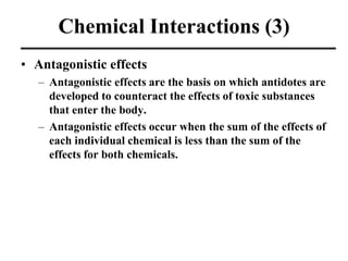 Chemical Interactions (3)
• Antagonistic effects
– Antagonistic effects are the basis on which antidotes are
developed to counteract the effects of toxic substances
that enter the body.
– Antagonistic effects occur when the sum of the effects of
each individual chemical is less than the sum of the
effects for both chemicals.
 