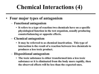 Chemical Interactions (4)
• Four major types of antagonism
– Functional antagonism
• It refers to a type of reaction two chemicals have on a specific
physiological function in the test organism, usually producing
counterbalancing or opposite effects.
– Chemical antagonism
• It may be referred to as chemical inactivation. This type of
interaction is the result of a reaction between two chemicals to
produces a less toxic product.
– Dispositional antagonism
• The toxic substance is either transformed into a less toxic
substance or it is eliminated from the body more rapidly, then
the observed effects will be less than the expected ones.
 