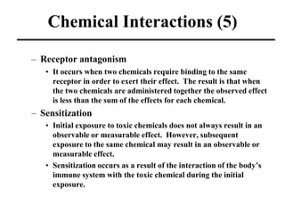 Chemical Interactions (5)
– Receptor antagonism
• It occurs when two chemicals require binding to the same
receptor in order to exert their effect. The result is that when
the two chemicals are administered together the observed effect
is less than the sum of the effects for each chemical.
– Sensitization
• Initial exposure to toxic chemicals does not always result in an
observable or measurable effect. However, subsequent
exposure to the same chemical may result in an observable or
measurable effect.
• Sensitization occurs as a result of the interaction of the body’s
immune system with the toxic chemical during the initial
exposure.
 
