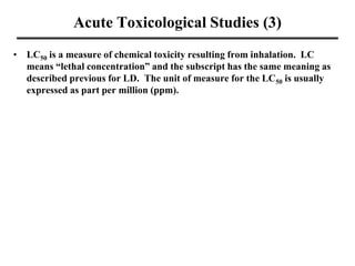 Acute Toxicological Studies (3)
• LC50 is a measure of chemical toxicity resulting from inhalation. LC
means “lethal concentration” and the subscript has the same meaning as
described previous for LD. The unit of measure for the LC50 is usually
expressed as part per million (ppm).
 