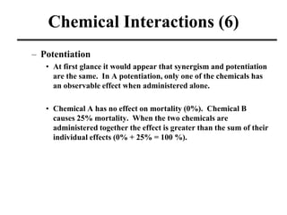 Chemical Interactions (6)
– Potentiation
• At first glance it would appear that synergism and potentiation
are the same. In A potentiation, only one of the chemicals has
an observable effect when administered alone.
• Chemical A has no effect on mortality (0%). Chemical B
causes 25% mortality. When the two chemicals are
administered together the effect is greater than the sum of their
individual effects (0% + 25% = 100 %).
 