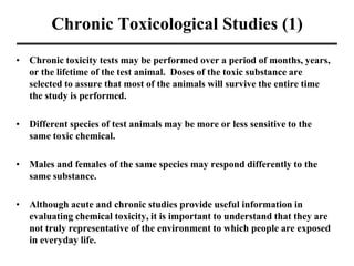 Chronic Toxicological Studies (1)
• Chronic toxicity tests may be performed over a period of months, years,
or the lifetime of the test animal. Doses of the toxic substance are
selected to assure that most of the animals will survive the entire time
the study is performed.
• Different species of test animals may be more or less sensitive to the
same toxic chemical.
• Males and females of the same species may respond differently to the
same substance.
• Although acute and chronic studies provide useful information in
evaluating chemical toxicity, it is important to understand that they are
not truly representative of the environment to which people are exposed
in everyday life.
 