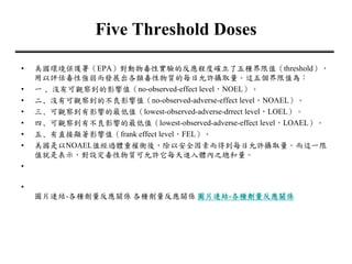 Five Threshold Doses
• 美國環境保護署（EPA）對動物毒性實驗的反應程度確立了五種界限值（threshold），
用以評估毒性強弱而發展出各類毒性物質的每日允許攝取量。這五個界限值為：
• 一 ﹑沒有可觀察到的影響值（no-observed-effect level，NOEL）。
• 二﹑沒有可觀察到的不良影響值（no-observed-adverse-effect level，NOAEL）。
• 三﹑可觀察到有影響的最低值（lowest-observed-adverse-drrect level，LOEL）。
• 四﹑可觀察到有不良影響的最低值（lowest-observed-adverse-effect level，LOAEL）。
• 五﹑有直接顯著影響值（frank effect level，FEL）。
• 美國是以NOAEL值經過體重權衡後，除以安全因素而得到每日允許攝取量。而這一限
值就是表示，對設定毒性物質可允許它每天進入體內之總和量。
•
•
圖片連結-各種劑量反應關係 各種劑量反應關係 圖片連結-各種劑量反應關係
 