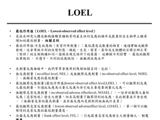 LOEL
• 最低作用值（LOEL，Lowest-observed effect level）
• 是指在研究人體或動物接觸某種物質時產生任何反應的頻率或嚴重性在生物學上顯著
增加的最低劑量。 相關名詞
• 最低作用值:不良效應級（有害作用劑量）：最低濃度或數量的物質，通過實驗或觀察
發現，這會導致不利的改變形態，機能，生長，發育，壽命或生物體的目標分辨正常
（對照）的生物物種和同一菌株在規定條件下的暴露。 逆轉錄不利影響 ， 最低的觀察
效果級別 ， 不遵守，不利的效應級別 ， 無觀測效應水平
• 在劑量反應曲線中，我們常常會應用到幾個相關名詞，包括：
• 無反應劑量（no-effect level, NEL）或無觀察反應劑量（no-observed effect level, NOEL
）：無顯著反應的最低劑量。
• 最低觀察反應劑量 (最低作用值)lowest observed effect level,LOEL）：可以觀察到反應
之最低劑量，不過此反應為次要之反應而非引起主要想要測量之反應。
• 無觀察危害反應劑量（no observed adverse effectlevel, NOAEL）：一些非欲觀察之毒性
反應（危害性低）發生之劑量，但在高劑量下觀察得到的反應，在此劑量並不會出現
。 （無顯著危害的最高劑量，並非無反應而是與對照組無統計差異）
• 最低觀察危害反應劑量（lowest observed adverseeffect level, LOAEL）：第一個可以觀
察得到危害反應的最低劑量濃度。
• 法蘭克反應劑量（frank effect level, FEL）：引起嚴重危害反應發生之劑量稱之。 訂定
 