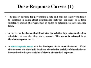 Dose-Response Curves (1)
• The major purpose for performing acute and chronic toxicity studies is
to establish a cause-effect relationship between exposure to a toxic
substance and an observed effect in order to determine a safe exposure
level.
• A curve can be drawn that illustrates the relationship between the dose
administered and the observed response. This curve is referred to as
the dose-response curve.
• A dose-response curve can be developed form most chemicals. From
these curves the threshold level and the relative toxicity of chemicals can
be obtained to help establish safe levels of chemical exposure.
 