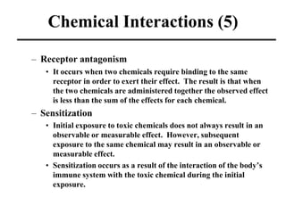 Chemical Interactions (5)
– Receptor antagonism
• It occurs when two chemicals require binding to the same
receptor in ord...