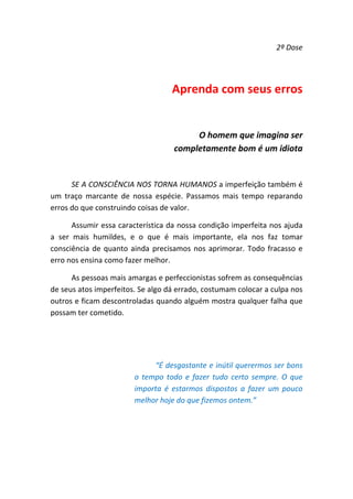 2ª Dose 

 

Aprenda com seus erros 
 
O homem que imagina ser 
completamente bom é um idiota  
 
SE A CONSCIÊNCIA NOS TORNA HUMANOS a imperfeição também é 
um  traço  marcante  de  nossa  espécie.  Passamos  mais  tempo  reparando 
erros do que construindo coisas de valor.  
Assumir essa característica da nossa condição imperfeita nos ajuda 
a  ser  mais  humildes,  e  o  que  é  mais  importante,  ela  nos  faz  tomar 
consciência  de  quanto  ainda  precisamos  nos  aprimorar.  Todo  fracasso  e 
erro nos ensina como fazer melhor.  
As pessoas mais amargas e perfeccionistas sofrem as consequências 
de seus atos imperfeitos. Se algo dá errado, costumam colocar a culpa nos 
outros e ficam descontroladas quando alguém mostra qualquer falha que 
possam ter cometido.  
 
 
“É desgastante e inútil querermos ser bons 
o  tempo  todo  e  fazer  tudo  certo  sempre.  O  que 
importa  é  estarmos  dispostos  a  fazer  um  pouco 
melhor hoje do que fizemos ontem.” 
 
 

 