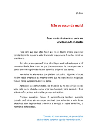 4ª Dose 

 
Não se esconda mais! 
 
Falar muito de si mesmo pode ser 
uma forma de se ocultar 
 
Faça  com  que  seus  atos  falem  por  você.  Quem  precisa  expressar 
constantemente o próprio valor transmite insegurança. É melhor construir 
em silêncio.  
Reconheça seus pontos fortes. Identifique as virtudes das qual você 
tem consciência, bem como as que já o destacaram de outras pessoas, e 
pense em como aproveitai‐las em benefício próprio e dos demais.  
Neutralize  os  elementos  que  podem  boicotá‐lo.  Algumas  atitudes 
freiam nosso progresso, da mesma forma que relacionamentos negativos 
minam nossa autoestima. Livre‐se deles.  
Aproveite  as  oportunidades.  No  trabalho  ou  no  seu  círculo  social, 
veja  cada  nova  situação  como  uma  oportunidade  para  aprender.  Essa 
atitude reforçará sua autoconfiança e sua autoestima.  
Pratique  exercícios  físicos.  A  autoconfiança  também  aumenta 
quando  usufruímos  de  um  corpo  saudável  para  enfrentar  a  vida.  Fazer 
exercícios  com  regularidade  aumenta  a  energia  e  libera  endorfina,  o 
hormônio da felicidade. 
 
“Quando há uma tormenta, os passarinhos 
se escondem, porém as águias voam mais alto..” 
 

 
