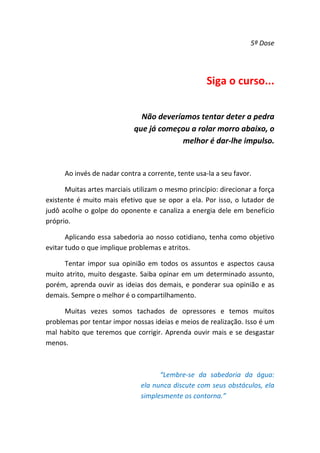 5ª Dose 

 

Siga o curso... 
 

Não deveríamos tentar deter a pedra 
que já começou a rolar morro abaixo, o 
melhor é dar‐lhe impulso. 
 
Ao invés de nadar contra a corrente, tente usa‐la a seu favor. 
Muitas artes marciais utilizam o mesmo princípio: direcionar a força 
existente  é  muito  mais  efetivo  que  se  opor  a  ela.  Por  isso,  o  lutador  de 
judô  acolhe  o  golpe  do  oponente  e  canaliza  a  energia  dele  em  benefício 
próprio.  
Aplicando  essa  sabedoria  ao  nosso  cotidiano,  tenha  como  objetivo 
evitar tudo o que implique problemas e atritos.  
Tentar  impor  sua  opinião  em  todos  os  assuntos  e  aspectos  causa 
muito  atrito,  muito  desgaste.  Saiba  opinar  em  um  determinado  assunto, 
porém,  aprenda  ouvir  as  ideias  dos  demais,  e  ponderar  sua  opinião  e  as 
demais. Sempre o melhor é o compartilhamento. 
Muitas  vezes  somos  tachados  de  opressores  e  temos  muitos 
problemas por tentar impor nossas ideias e meios de realização. Isso é um 
mal  habito  que  teremos  que  corrigir.  Aprenda  ouvir  mais  e  se  desgastar 
menos. 
 
“Lembre‐se  da  sabedoria  da  água: 
ela nunca discute com seus obstáculos, ela 
simplesmente os contorna.” 

 
