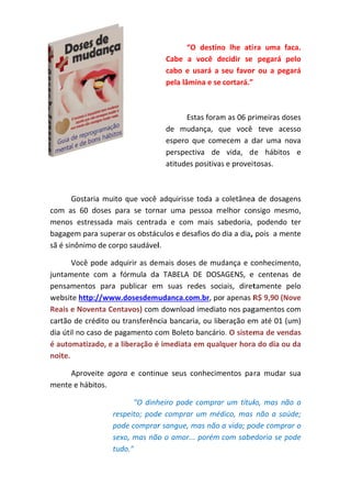 “O  destino lhe  ati ra  uma  faca. 
o 
f
Cabe  a  você  de
a
ecidir  se  pegará  pelo 
cabo  e  usará  a  seu  favor ou  a  pe
r 
egará 
pela lâm
mina e se cortará.” 

Estas foram
E
m as 06 pr
rimeiras d
doses 
de  mudança,  que  você  teve  ac
q
cesso 
espero  que  comecem  a  d uma  nova 
dar 
n
perspec
ctiva  de  vida,  d e  hábito e 
os 
atitudes positivas
s e proveit
tosas. 
 
q
e 
a 
Gostaria  muito  que  você  adquirisse toda  a  coletânea de  dosagens 
com as  60  d
m 
doses  para se  torn uma  pessoa  melhor  con
a 
nar 
p
m
nsigo  mes
smo, 
men estres
nos 
ssada  mais  centra da  e  com mais  sa
m 
abedoria,  podendo ter 
o 
baga
agem para
a superar os obstác
culos e desafios do dia a dia,  pois  a mente 
sã é sinônimo
o de corpo
o saudávell. 
Você  pode  adquirir  as  de mais  dose de  mud
es 
dança  e  c
conhecime
ento, 
com  a  fórmula  da TABELA  DE  DOSA
a 
AGENS,  e centenas  de 
e 
juntamente  c
pens
samentos para  pu
s 
ublicar  em suas  redes  sociais,  diret
m 
tamente  pelo 
udanca.co
R$ 9,90 (N
web
bsite http://www.d
dosesdemu
om.br, por apenas R
Nove 
Reais e Noventa Centa
avos) com download imediato nos pag
gamentos com 
cartã
ão de cré
édito ou tr
ransferênc
cia bancaria, ou liberação em
m até 01  (um) 
dia ú
útil no cas
so de pagamento c om Boleto
o bancário
o. O sistem
ma de vendas 
é au
utomatizado, e a lib
beração é
é imediata
a em qualquer hora
a do dia o
ou da 
noit
te. 
a 
nue 
r 
Aproveite  agora e  contin seus  conhecimentos  pa ra  mudar sua 
men
nte e hábit
tos. 
"O  dinh
heiro  pode comprar um  títullo,  mas  não  o 
e 
r 
e 
dico,  mas  não  a  sa
aúde; 
respeito;  pode comprar  um  méd
pode
e comprar
r sangue,  mas não a vida; po
ode compr
rar o 
sexo
o, mas não
o o amor... porém  com sabe
edoria se p
pode 
tudo
o." 

 