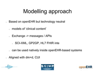 Modelling approach
Based on openEHR but technology neutral
models of ‘clinical content’
Exchange -> messages / APIs
SCI-XML, GP2GP, HL7 FHIR inte
can be used natively inside openEHR-based systems
Aligned with dm+d, CUI
 