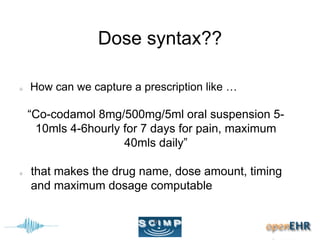Dose syntax??
How can we capture a prescription like …
“Co-codamol 8mg/500mg/5ml oral suspension 5-
10mls 4-6hourly for 7 days for pain, maximum
40mls daily”
that makes the drug name, dose amount, timing
and maximum dosage computable
 