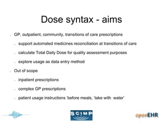 Dose syntax - aims
GP, outpatient, community, transitions of care prescriptions
support automated medicines reconciliation at transitions of care
calculate Total Daily Dose for quality assessment purposes
explore usage as data entry method
Out of scope
inpatient prescriptions
complex GP prescriptions
patient usage instructions ‘before meals, ‘take with water’
 