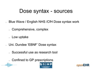 Dose syntax - sources
Blue Wave / English NHS /CfH Dose syntax work
Comprehensive, complex
Low uptake
Uni. Dundee ‘EBNF’ Dose syntax
Successful use as research tool
Confined to GP prescriptions
 