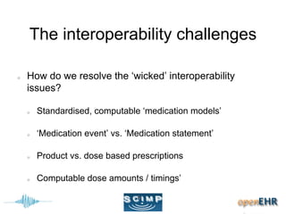 The interoperability challenges
How do we resolve the ‘wicked’ interoperability
issues?
Standardised, computable ‘medication models’
‘Medication event’ vs. ‘Medication statement’
Product vs. dose based prescriptions
Computable dose amounts / timings’
 