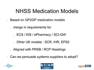 NHSS Medication Models
Based on GP2GP medication models
merge in requirements for
ECS / KIS / ePharmacy / SCI-GW
Other UK models : SCR, IHR, EPS2
Aligned with PRSB / RCP Headings
Can we persuade systems suppliers to adopt?
 