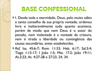 I. Desde toda a eternidade, Deus, pelo muito sábio
e santo conselho da sua própria vontade, ordenou
livre e inalteravelmente tudo quanto acontece,
porém de modo que nem Deus é o autor do
pecado, nem violentada é a vontade da criatura,
nem é tirada a liberdade ou contingência das
causas secundárias, antes estabelecidas.
Ref. Isa. 45:6-7; Rom. 11:33; Heb. 6:17; Sal.5:4;
Tiago 1:13-17; I João 1:5; Mat. 17:2; João 19:11;
At.2:23; At. 4:27-28 e 27:23, 24, 34.
 