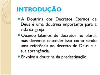 A Doutrina dos Decretos Eternos de
Deus é uma doutrina importante para a
vida da igreja
Quando falamos de decretos no plural,
mas devemos entender isso como sendo
uma referência ao decreto de Deus e a
sua abrangência.
Envolve a doutrina da predestinação.
 