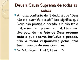 Deus a Causa Suprema de todas asDeus a Causa Suprema de todas as
coisascoisas
A nossa confissão de fé declara que "Deus
não é o autor do pecado" isto significa que
Deus não pratica o pecado, ele não faz o
mal, e não tem prazer no mal, Deus não
vive pecando - o fato de Deus ordenar
tudo o que ocorre, inclusive o pecado,
não o torna responsável pelos atos
pecaminosos de suas criaturas.
Sal.5:4; Tiago 1:13-17; I João 1:5
 