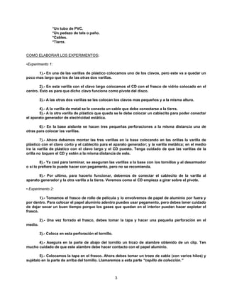 *Un tubo de PVC.
                *Un pedazo de tela o paño.
                *Cables.
                *Tierra.


COMO ELABORAR LOS EXPERIMENTOS:

•Experimento 1:

      1).- En una de las varillas de plástico colocamos uno de los clavos, pero este va a quedar un
poco mas largo que los de las otras dos varillas.

        2).- En esta varilla con el clavo largo colocamos el CD con el frasco de vidrio colocado en el
centro. Esto es para que dicho clavo funcione como pivote del disco.

         3).- A las otras dos varillas se les colocan los clavos mas pequeños y a la misma altura.

        4).- A la varilla de metal se le conecta un cable que debe conectarse a la tierra.
        5).- A la otra varilla de plástico que queda se le debe colocar un cablecito para poder conectar
el aparato generador de electricidad estática.

       6).- En la base aislante se hacen tres pequeñas perforaciones a la misma distancia una de
otras para colocar las varillas.

        7).- Ahora debemos montar las tres varillas en la base colocando en las orillas la varilla de
plástico con el clavo corto y el cablecito para el aparato generador; y la varilla metálica; en el medio
ira la varilla de plástico con el clavo largo y el CD puesto. Tenga cuidado de que las varillas de la
orilla no toquen el CD y estén a la misma distancia de este.

         8).- Ya casi para terminar, se aseguran las varillas a la base con los tornillos y el desarmador
o si lo prefiere lo puede hacer con pegamento, pero no se recomienda.

       9).- Por ultimo, para hacerlo funcionar, debemos de conectar el cablecito de la varilla al
aparato generador y la otra varilla a la tierra. Veremos como el CD empieza a girar sobre el pivote.

• Experimento 2:

        1).- Tomamos el frasco de rollo de película y lo envolvemos de papel de aluminio por fuera y
por dentro. Para colocar el papel aluminio adentro puedes usar pegamento, pero debes tener cuidado
de dejar secar un buen tiempo porque los gases que quedan en el interior pueden hacer explotar el
frasco.

         2).- Una vez forrado el frasco, debes tomar la tapa y hacer una pequeña perforación en el
medio.

         3).- Coloca en esta perforación el tornillo.

      4).- Asegura en la parte de abajo del tornillo un trozo de alambre obtenido de un clip. Ten
mucho cuidado de que este alambre debe hacer contacto con el papel aluminio.

        5).- Colocamos la tapa en el frasco. Ahora debes tomar un trozo de cable (con varios hilos) y
sujétalo en la parte de arriba del tornillo. Llamaremos a esta parte “cepillo de colección.”



                                                        3
 