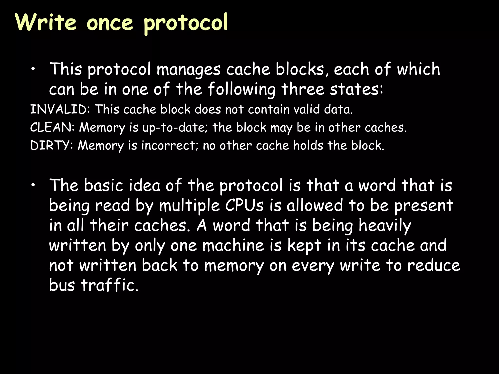 Write once protocol   This protocol manages cache blocks, each of which can be in one of the following three states: INVALID: This cache block does not contain valid data. CLEAN: Memory is up-to-date; the block may be in other caches. DIRTY: Memory is incorrect; no other cache holds the block. The basic idea of the protocol is that a word that is being read by multiple CPUs is allowed to be present in all their caches. A word that is being heavily written by only one machine is kept in its cache and not written back to memory on every write to reduce bus traffic. 