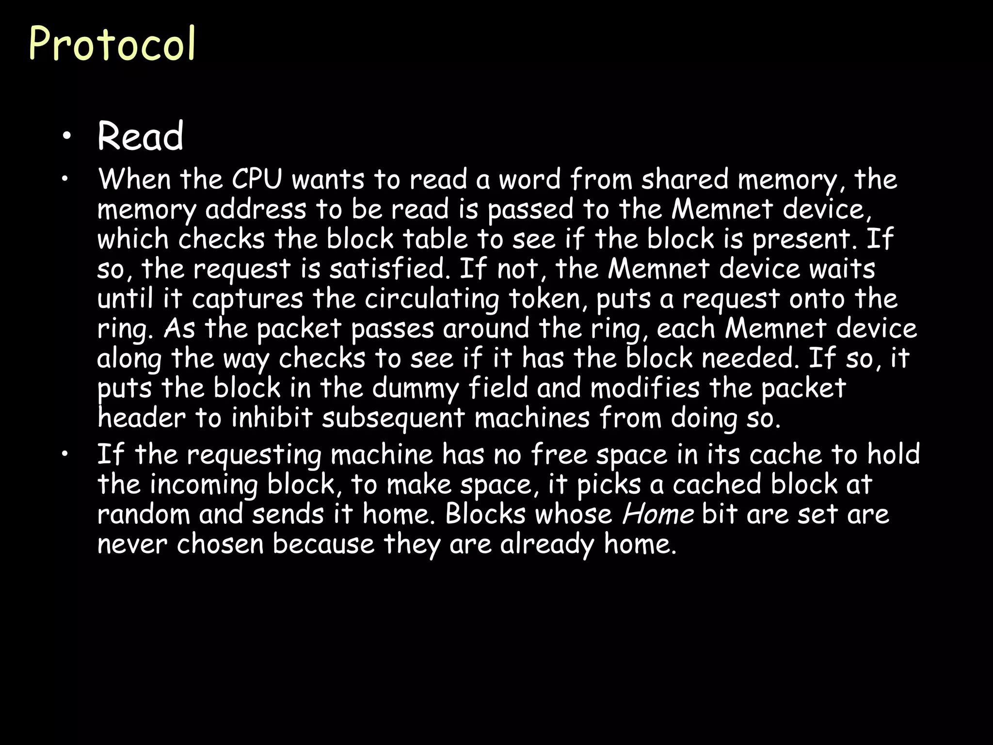 Protocol Read When the CPU wants to read a word from shared memory, the memory address to be read is passed to the Memnet device, which checks the block table to see if the block is present. If so, the request is satisfied. If not, the Memnet device waits until it captures the circulating token, puts a request onto the ring. As the packet passes around the ring, each Memnet device along the way checks to see if it has the block needed. If so, it puts the block in the dummy field and modifies the packet header to inhibit subsequent machines from doing so.  If the requesting machine has no free space in its cache to hold the incoming block, to make space, it picks a cached block at random and sends it home. Blocks whose  Home  bit are set are never chosen because they are already home. 