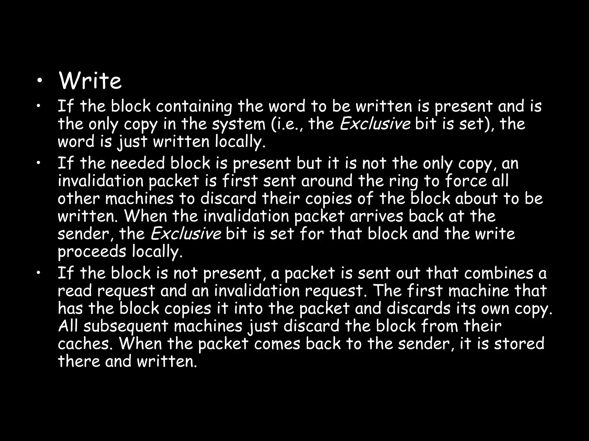 Write If the block containing the word to be written is present and is the only copy in the system (i.e., the  Exclusive  bit is set), the word is just written locally . If the needed block is present but it is not the only copy, an invalidation packet is first sent around the ring to force all other machines to discard their copies of the block about to be written. When the invalidation packet arrives back at the sender, the  Exclusive  bit is set for that block and the write proceeds locally . If the block is not present, a packet is sent out that combines a read request and an invalidation request. The first machine that has the block copies it into the packet and discards its own copy. All subsequent machines just discard the block from their caches. When the packet comes back to the sender, it is stored there and written . 