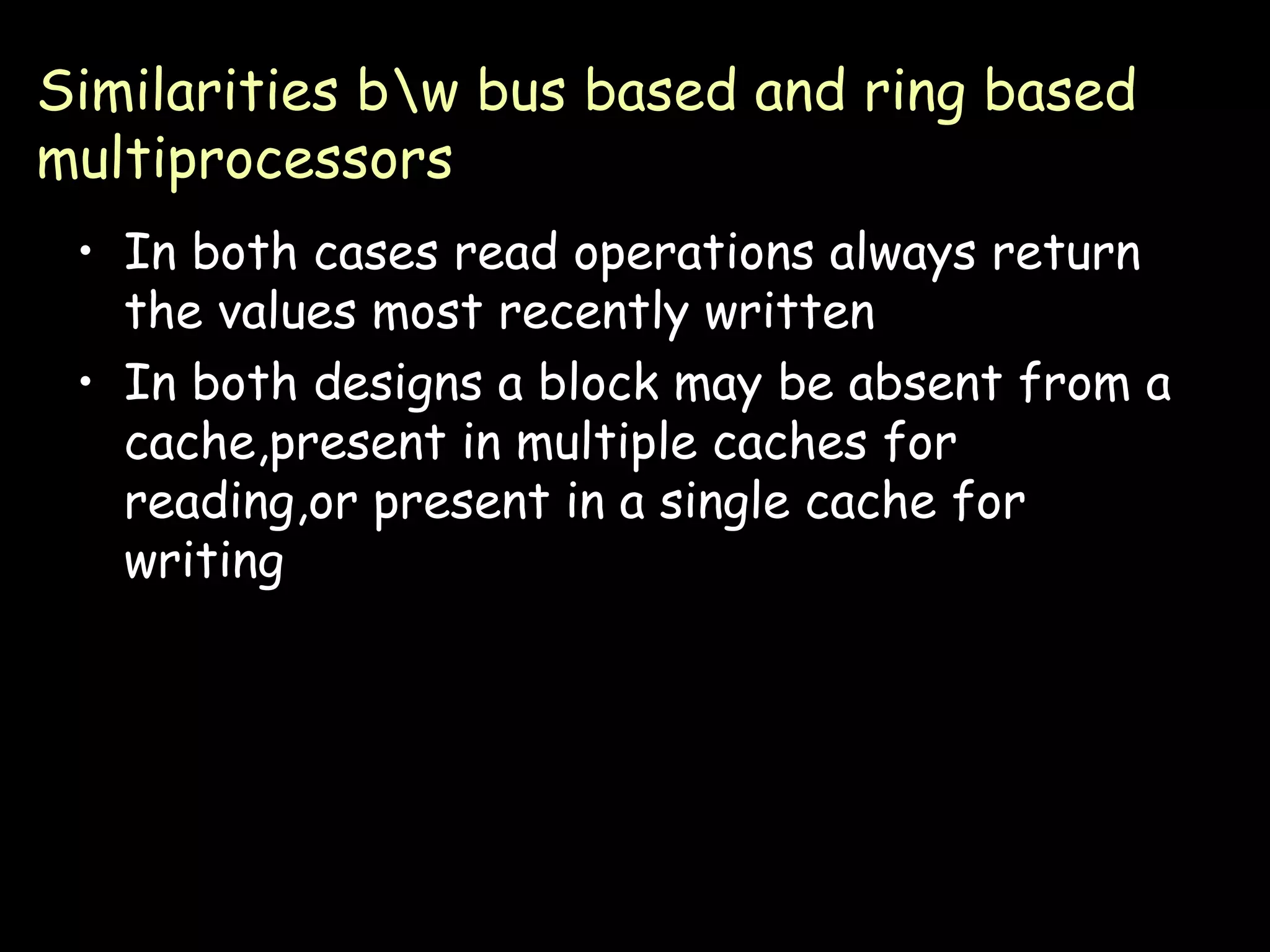 Similarities b\w bus based and ring based multiprocessors In both cases read operations always return the values most recently written In both designs a block may be absent from a cache,present in multiple caches for reading,or present in a single cache for writing 