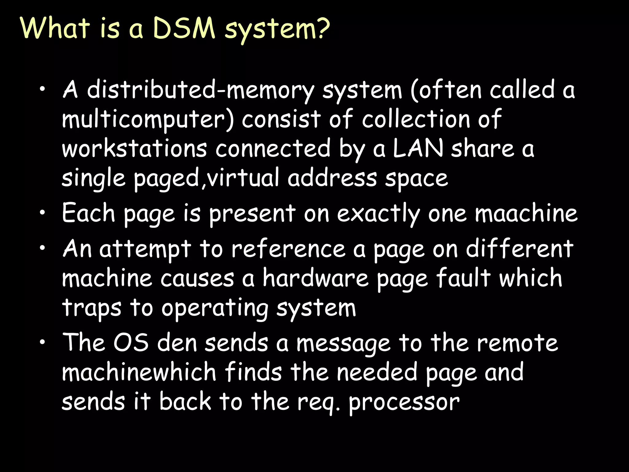 What is a DSM system? A distributed-memory system (often called a multicomputer) consist of collection of workstations connected by a LAN share a single paged,virtual address space Each page is present on exactly one maachine An attempt to reference a page on different machine causes a hardware page fault which traps to operating system The OS den sends a message to the remote machinewhich finds the needed page and sends it back to the req. processor 