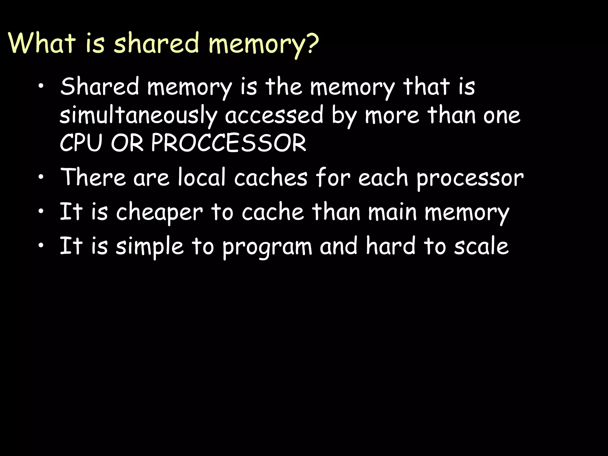 What is shared memory? Shared memory is the memory that is simultaneously accessed by more than one CPU OR PROCCESSOR There are local caches for each processor It is cheaper to cache than main memory It is simple to program and hard to scale 