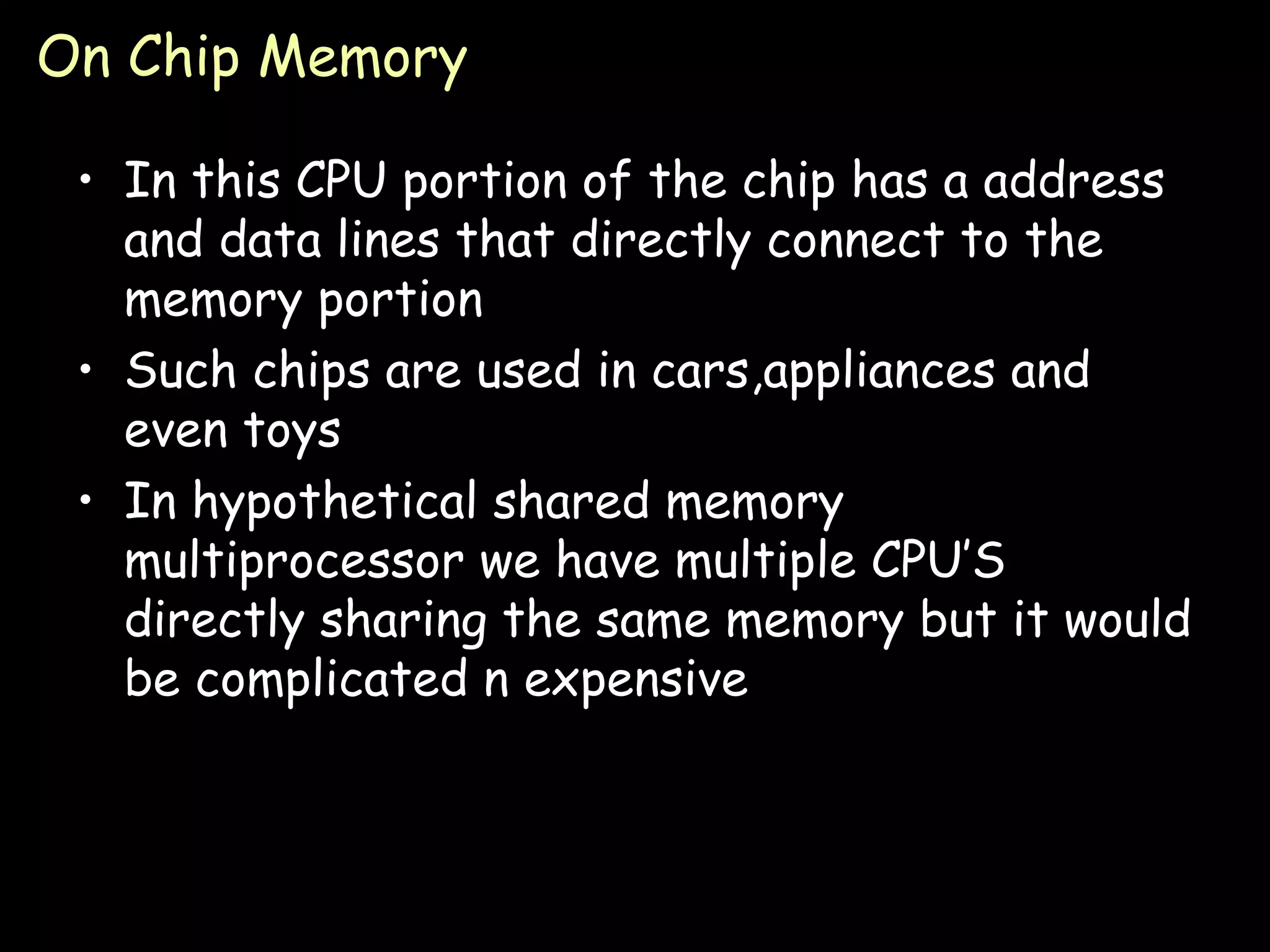 On Chip Memory In this CPU portion of the chip has a address and data lines that directly connect to the memory portion Such chips are used in cars,appliances and even toys In hypothetical shared memory multiprocessor we have multiple CPU’S directly sharing the same memory but it would be complicated n expensive 