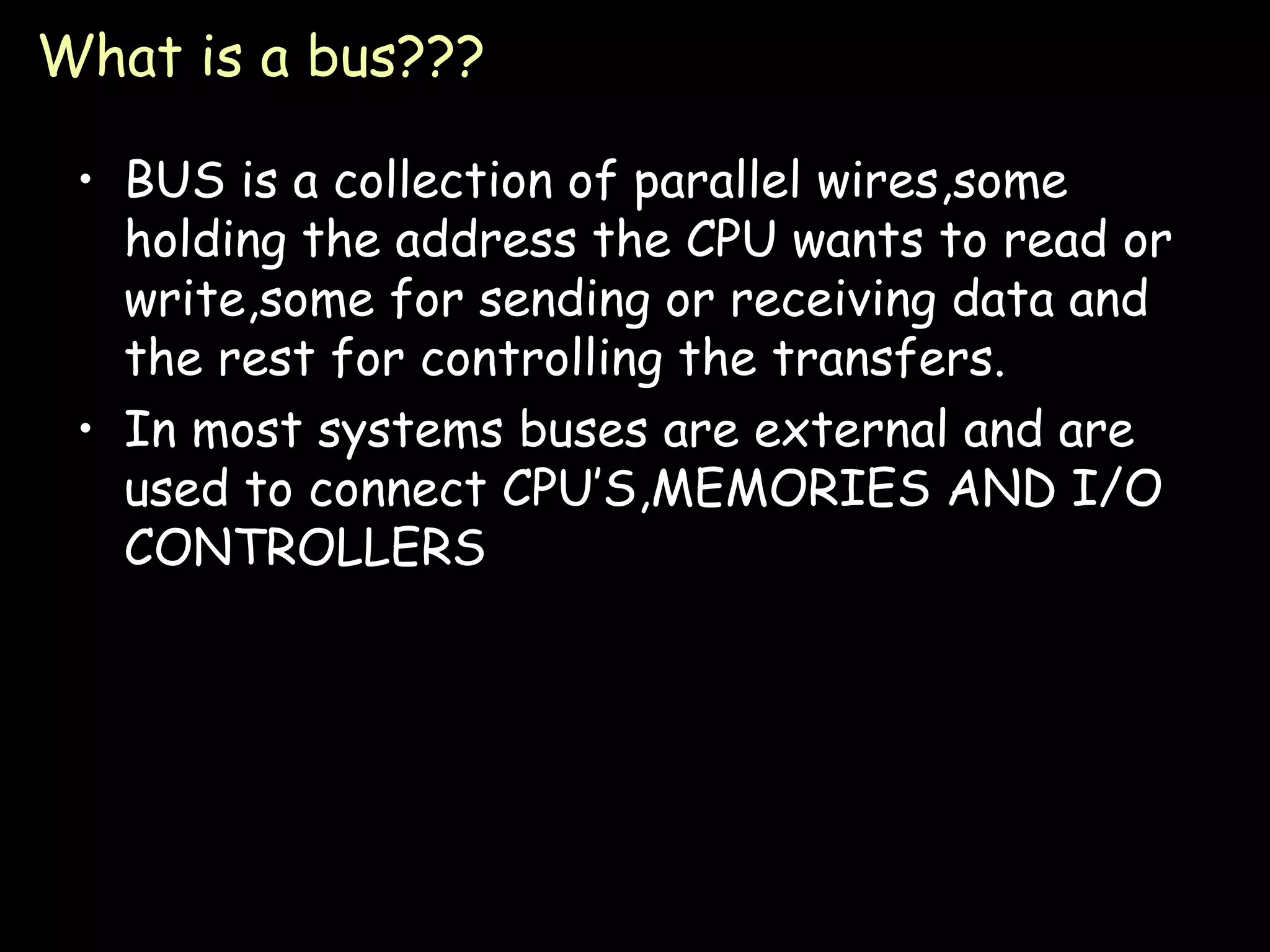 What is a bus??? BUS is a collection of parallel wires,some holding the address the CPU wants to read or write,some for sending or receiving data and the rest for controlling the transfers. In most systems buses are external and are used to connect CPU’S,MEMORIES AND I/O CONTROLLERS 