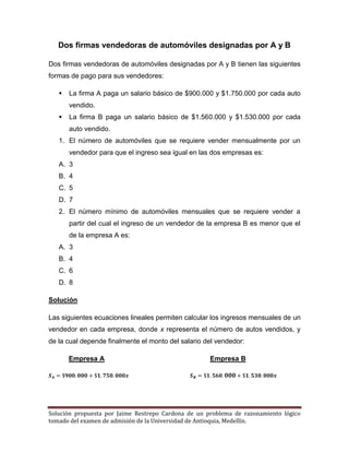 Solución propuesta por Jaime Restrepo Cardona de un problema de razonamiento lógico 
tomado del examen de admisión de la Universidad de Antioquia, Medellín. 
Dos firmas vendedoras de automóviles designadas por A y B 
Dos firmas vendedoras de automóviles designadas por A y B tienen las siguientes formas de pago para sus vendedores: 
 La firma A paga un salario básico de $900.000 y $1.750.000 por cada auto vendido. 
 La firma B paga un salario básico de $1.560.000 y $1.530.000 por cada auto vendido. 
1. El número de automóviles que se requiere vender mensualmente por un vendedor para que el ingreso sea igual en las dos empresas es: 
A. 3 
B. 4 
C. 5 
D. 7 
2. El número mínimo de automóviles mensuales que se requiere vender a partir del cual el ingreso de un vendedor de la empresa B es menor que el de la empresa A es: 
A. 3 
B. 4 
C. 6 
D. 8 
Solución 
Las siguientes ecuaciones lineales permiten calcular los ingresos mensuales de un vendedor en cada empresa, donde x representa el número de autos vendidos, y de la cual depende finalmente el monto del salario del vendedor: 
Empresa A Empresa B 
 
